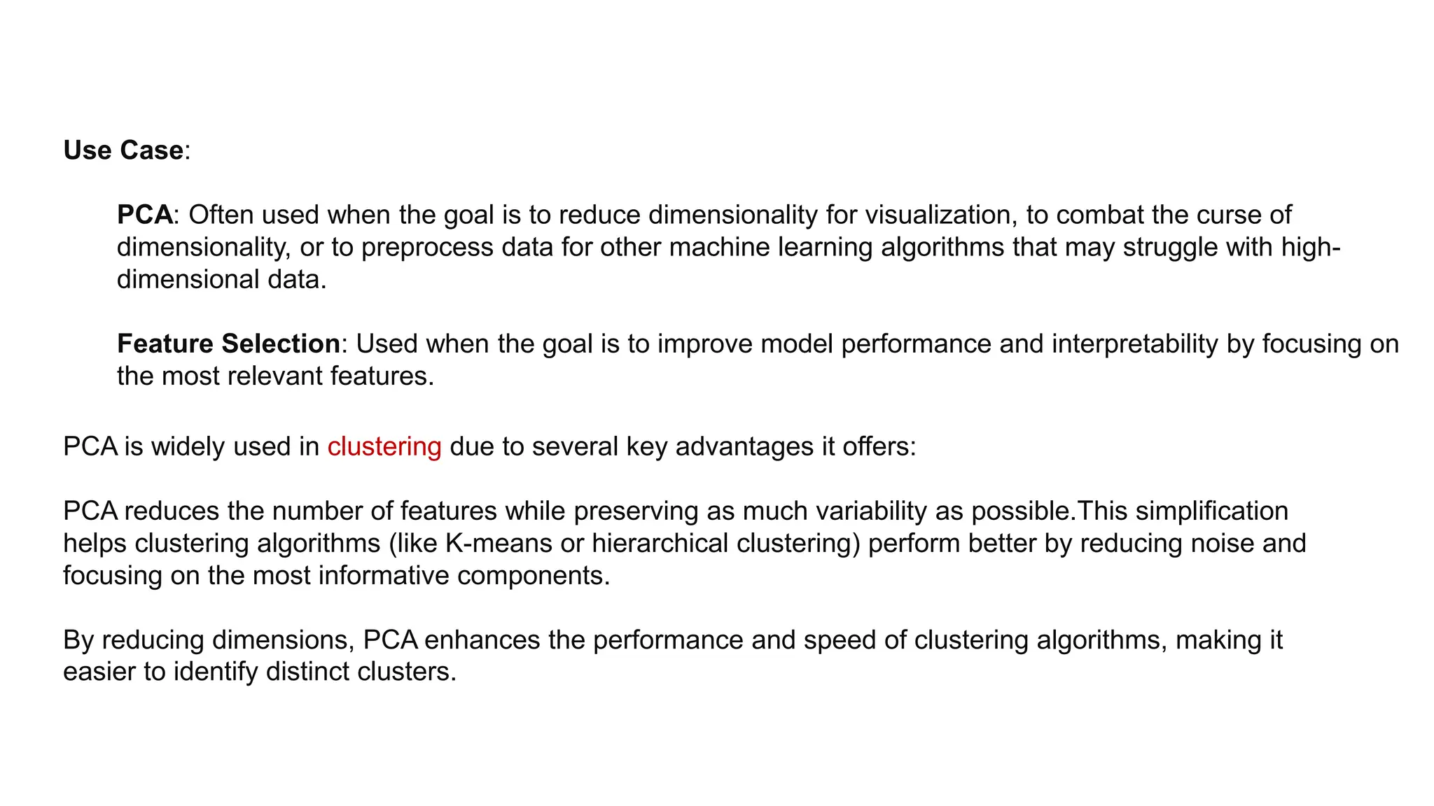 Use Case:
PCA: Often used when the goal is to reduce dimensionality for visualization, to combat the curse of
dimensionality, or to preprocess data for other machine learning algorithms that may struggle with high-
dimensional data.
Feature Selection: Used when the goal is to improve model performance and interpretability by focusing on
the most relevant features.
PCA is widely used in clustering due to several key advantages it offers:
PCA reduces the number of features while preserving as much variability as possible.This simplification
helps clustering algorithms (like K-means or hierarchical clustering) perform better by reducing noise and
focusing on the most informative components.
By reducing dimensions, PCA enhances the performance and speed of clustering algorithms, making it
easier to identify distinct clusters.
 