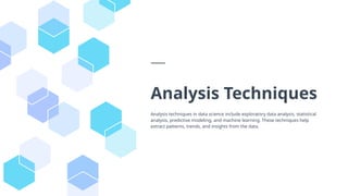 Analysis Techniques
Analysis techniques in data science include exploratory data analysis, statistical
analysis, predictive modeling, and machine learning. These techniques help
extract patterns, trends, and insights from the data.
 