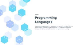 Programming
Languages
Key programming languages in data science are Python, R, and SQL. Python is
widely used for its simplicity and vast libraries, R is preferred for statistical
analysis, and SQL is essential for database management and querying.
 