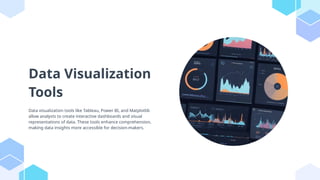 Data Visualization
Tools
Data visualization tools like Tableau, Power BI, and Matplotlib
allow analysts to create interactive dashboards and visual
representations of data. These tools enhance comprehension,
making data insights more accessible for decision-makers.
 