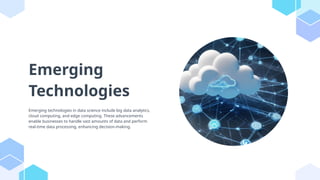 Emerging
Technologies
Emerging technologies in data science include big data analytics,
cloud computing, and edge computing. These advancements
enable businesses to handle vast amounts of data and perform
real-time data processing, enhancing decision-making.
 