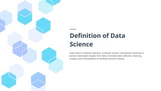 Definition of Data
Science
Data science combines statistics, computer science, and domain expertise to
extract meaningful insights from data. It involves data collection, cleaning,
analysis, and interpretation to facilitate decision-making.
 
