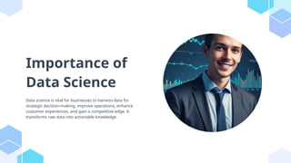 Importance of
Data Science
Data science is vital for businesses to harness data for
strategic decision-making, improve operations, enhance
customer experiences, and gain a competitive edge. It
transforms raw data into actionable knowledge.
 