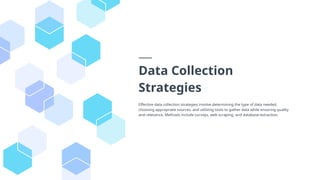 Data Collection
Strategies
Effective data collection strategies involve determining the type of data needed,
choosing appropriate sources, and utilizing tools to gather data while ensuring quality
and relevance. Methods include surveys, web scraping, and database extraction.
 