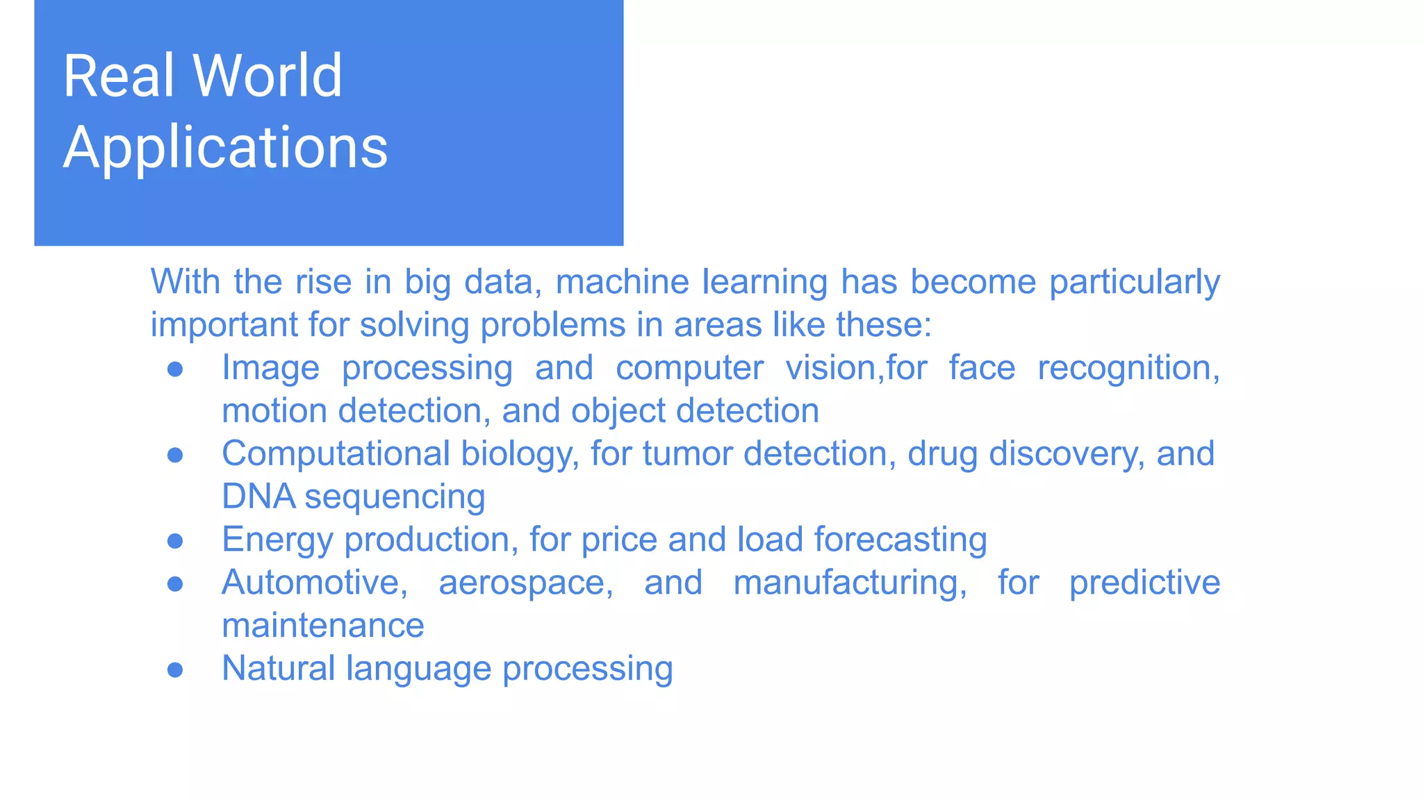 Challenges deep-dive
Machine learning teaches computers to do what comes naturally to
humans and animals: learn from experience. Machine learning
algorithms use computational methods to “learn” information directly
from data without relying on a predetermined equation as a model.
The algorithms adaptively improve their performance as the number
of samples available for learning increases.
Real World
Applications
With the rise in big data, machine learning has become particularly
important for solving problems in areas like these:
● Image processing and computer vision,for face recognition,
motion detection, and object detection
● Computational biology, for tumor detection, drug discovery, and
DNA sequencing
● Energy production, for price and load forecasting
● Automotive, aerospace, and manufacturing, for predictive
maintenance
● Natural language processing
 