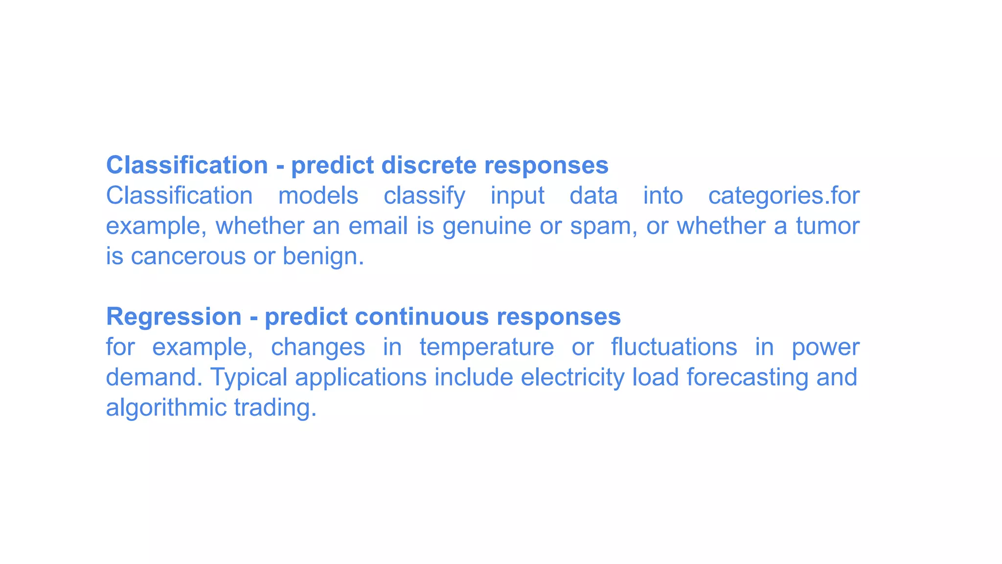 Classification - predict discrete responses
Classification models classify input data into categories.for
example, whether an email is genuine or spam, or whether a tumor
is cancerous or benign.
Regression - predict continuous responses
for example, changes in temperature or fluctuations in power
demand. Typical applications include electricity load forecasting and
algorithmic trading.
 