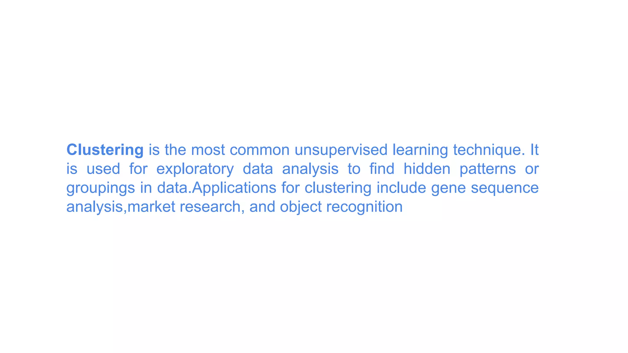 Clustering is the most common unsupervised learning technique. It
is used for exploratory data analysis to find hidden patterns or
groupings in data.Applications for clustering include gene sequence
analysis,market research, and object recognition
 