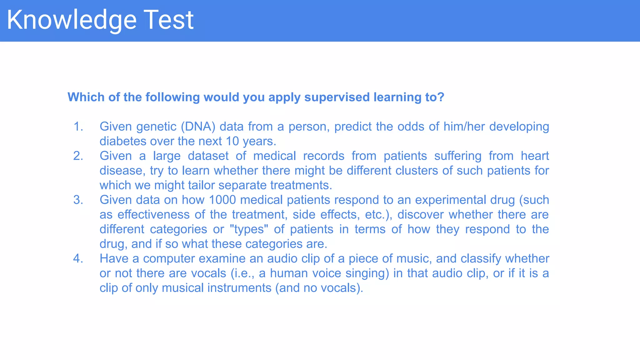 Knowledge Test
Which of the following would you apply supervised learning to?
1. Given genetic (DNA) data from a person, predict the odds of him/her developing
diabetes over the next 10 years.
2. Given a large dataset of medical records from patients suffering from heart
disease, try to learn whether there might be different clusters of such patients for
which we might tailor separate treatments.
3. Given data on how 1000 medical patients respond to an experimental drug (such
as effectiveness of the treatment, side effects, etc.), discover whether there are
different categories or "types" of patients in terms of how they respond to the
drug, and if so what these categories are.
4. Have a computer examine an audio clip of a piece of music, and classify whether
or not there are vocals (i.e., a human voice singing) in that audio clip, or if it is a
clip of only musical instruments (and no vocals).
 
