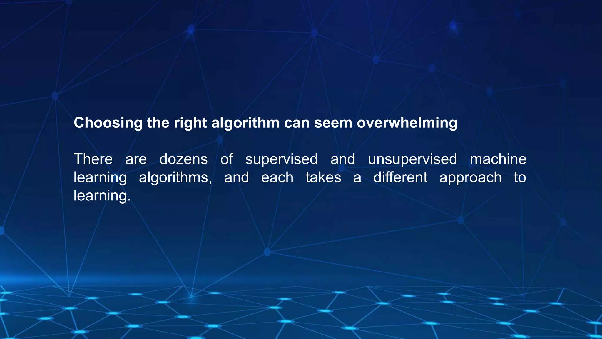 Choosing the right algorithm can seem overwhelming
There are dozens of supervised and unsupervised machine
learning algorithms, and each takes a different approach to
learning.
 