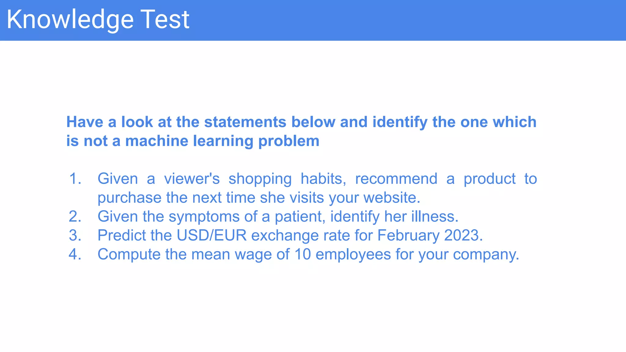 Knowledge Test
Have a look at the statements below and identify the one which
is not a machine learning problem
1. Given a viewer's shopping habits, recommend a product to
purchase the next time she visits your website.
2. Given the symptoms of a patient, identify her illness.
3. Predict the USD/EUR exchange rate for February 2023.
4. Compute the mean wage of 10 employees for your company.
 