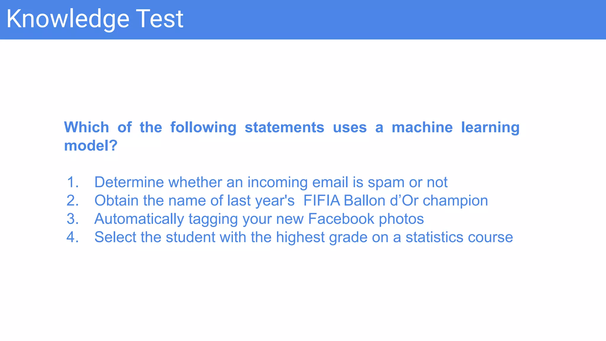 Knowledge Test
Which of the following statements uses a machine learning
model?
1. Determine whether an incoming email is spam or not
2. Obtain the name of last year's FIFIA Ballon d’Or champion
3. Automatically tagging your new Facebook photos
4. Select the student with the highest grade on a statistics course
 