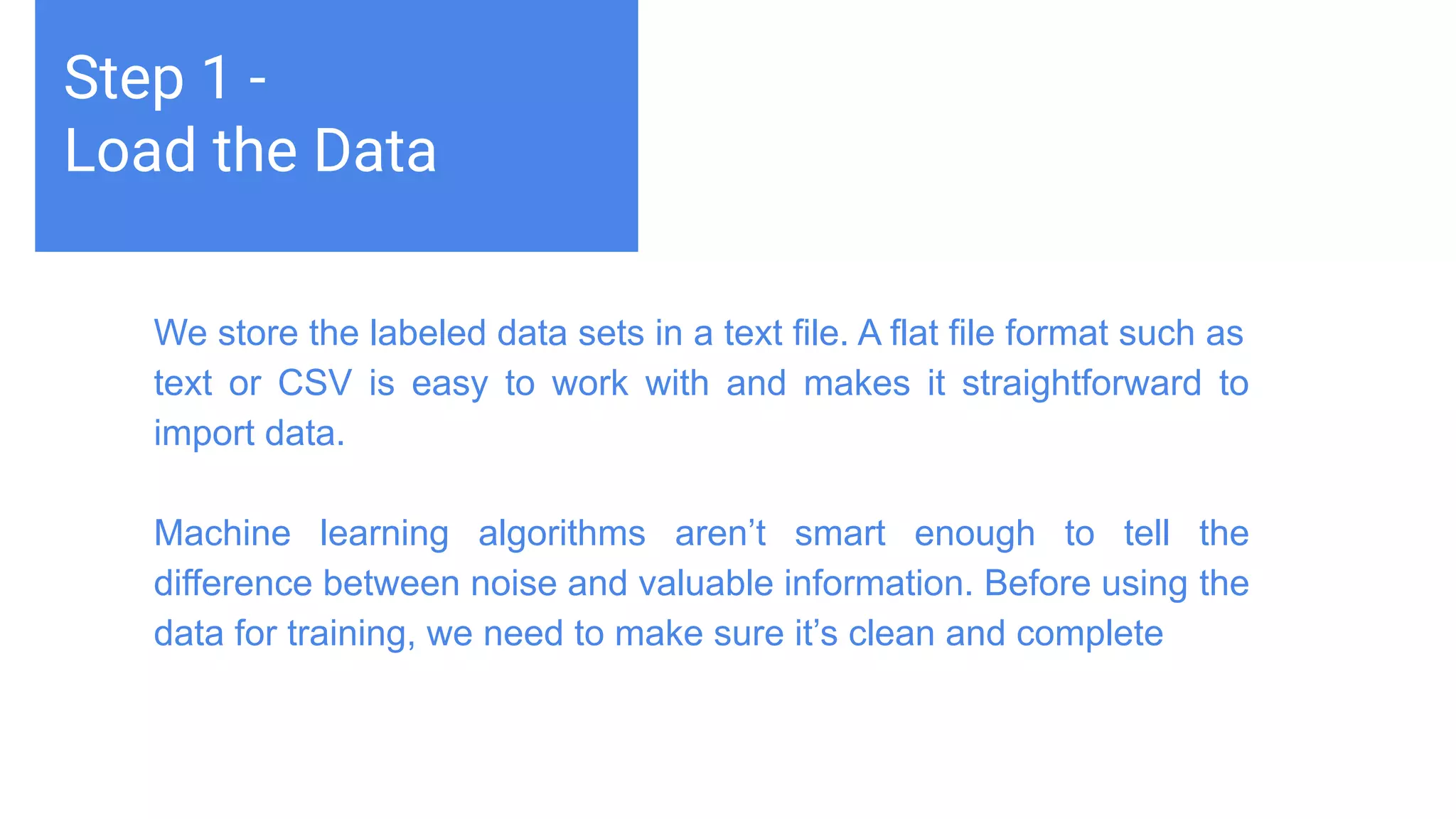 Challenges deep-dive
Machine learning teaches computers to do what comes naturally to
humans and animals: learn from experience. Machine learning
algorithms use computational methods to “learn” information directly
from data without relying on a predetermined equation as a model.
The algorithms adaptively improve their performance as the number
of samples available for learning increases.
Step 1 -
Load the Data
We store the labeled data sets in a text file. A flat file format such as
text or CSV is easy to work with and makes it straightforward to
import data.
Machine learning algorithms aren’t smart enough to tell the
difference between noise and valuable information. Before using the
data for training, we need to make sure it’s clean and complete
 