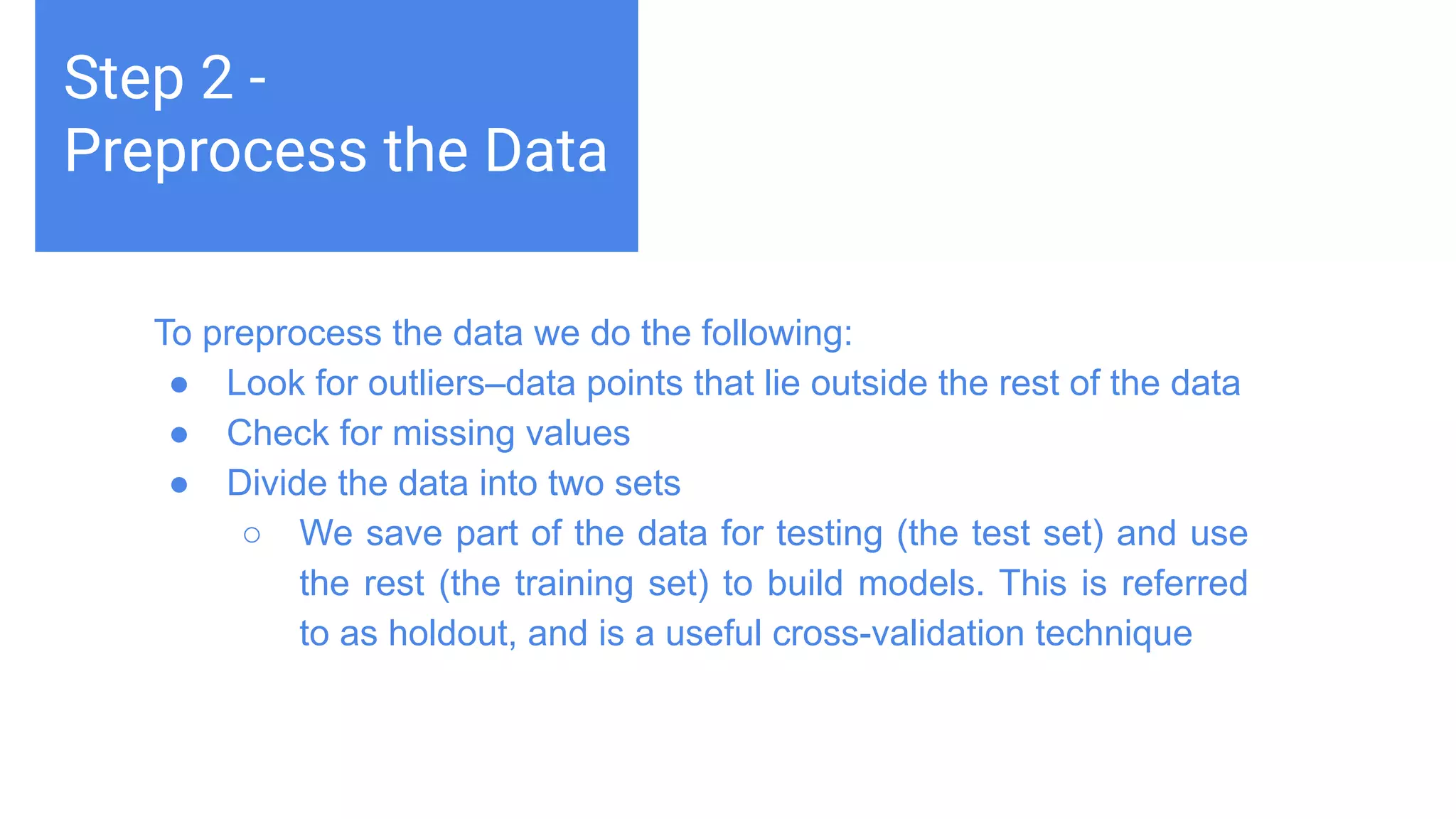 Challenges deep-dive
Machine learning teaches computers to do what comes naturally to
humans and animals: learn from experience. Machine learning
algorithms use computational methods to “learn” information directly
from data without relying on a predetermined equation as a model.
The algorithms adaptively improve their performance as the number
of samples available for learning increases.
Step 2 -
Preprocess the Data
To preprocess the data we do the following:
● Look for outliers–data points that lie outside the rest of the data
● Check for missing values
● Divide the data into two sets
○ We save part of the data for testing (the test set) and use
the rest (the training set) to build models. This is referred
to as holdout, and is a useful cross-validation technique
 