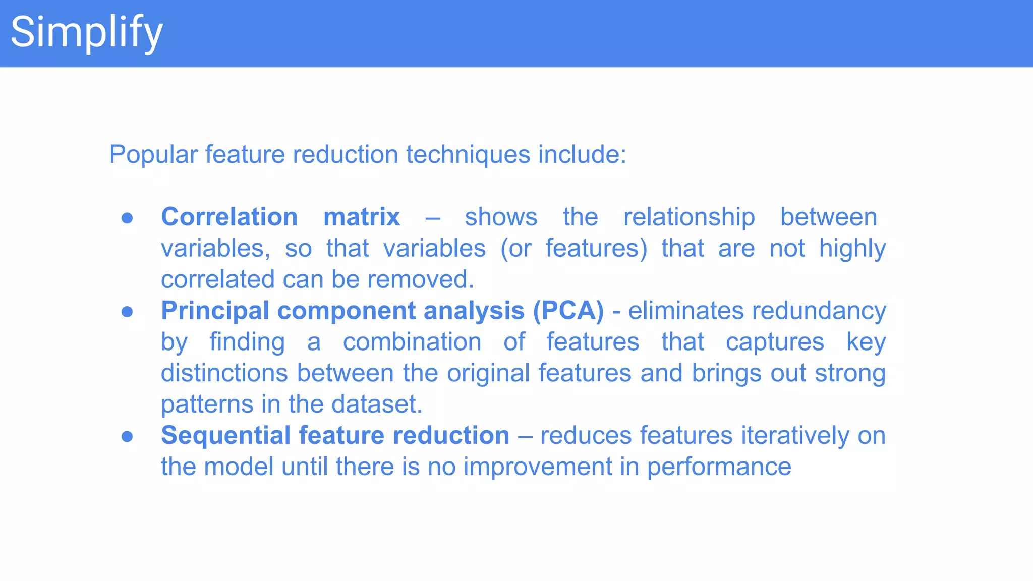 Simplify
Popular feature reduction techniques include:
● Correlation matrix – shows the relationship between
variables, so that variables (or features) that are not highly
correlated can be removed.
● Principal component analysis (PCA) - eliminates redundancy
by finding a combination of features that captures key
distinctions between the original features and brings out strong
patterns in the dataset.
● Sequential feature reduction – reduces features iteratively on
the model until there is no improvement in performance
 