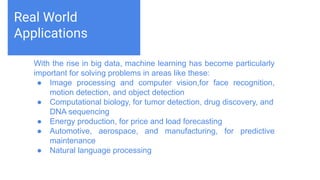 Challenges deep-dive
Machine learning teaches computers to do what comes naturally to
humans and animals: learn from experience. Machine learning
algorithms use computational methods to “learn” information directly
from data without relying on a predetermined equation as a model.
The algorithms adaptively improve their performance as the number
of samples available for learning increases.
Real World
Applications
With the rise in big data, machine learning has become particularly
important for solving problems in areas like these:
● Image processing and computer vision,for face recognition,
motion detection, and object detection
● Computational biology, for tumor detection, drug discovery, and
DNA sequencing
● Energy production, for price and load forecasting
● Automotive, aerospace, and manufacturing, for predictive
maintenance
● Natural language processing
 