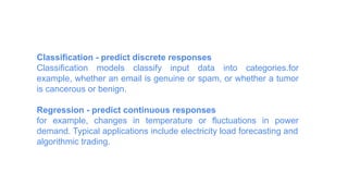 Classification - predict discrete responses
Classification models classify input data into categories.for
example, whether an email is genuine or spam, or whether a tumor
is cancerous or benign.
Regression - predict continuous responses
for example, changes in temperature or fluctuations in power
demand. Typical applications include electricity load forecasting and
algorithmic trading.
 