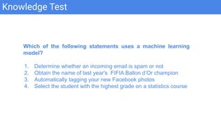 Knowledge Test
Which of the following statements uses a machine learning
model?
1. Determine whether an incoming email is spam or not
2. Obtain the name of last year's FIFIA Ballon d’Or champion
3. Automatically tagging your new Facebook photos
4. Select the student with the highest grade on a statistics course
 