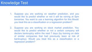 Knowledge Test
1. Suppose you are working on weather prediction, and you
would like to predict whether or not it will be raining at 5pm
tomorrow. You want to use a learning algorithm for this.Would
you treat this as a classification or a regression problem?
2. Suppose you are working on stock market prediction. You
would like to predict whether or not a certain company will
declare bankruptcy within the next 7 days (by training on data
of similar companies that had previously been at risk of
bankruptcy). Would you treat this as a classification or a
regression problem?
 