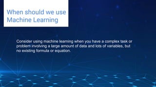 Challenges deep-dive
When should we use
Machine Learning
Consider using machine learning when you have a complex task or
problem involving a large amount of data and lots of variables, but
no existing formula or equation.
 