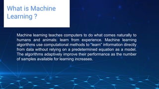 Challenges deep-dive
What is Machine
Learning ?
Machine learning teaches computers to do what comes naturally to
humans and animals: learn from experience. Machine learning
algorithms use computational methods to “learn” information directly
from data without relying on a predetermined equation as a model.
The algorithms adaptively improve their performance as the number
of samples available for learning increases.
 