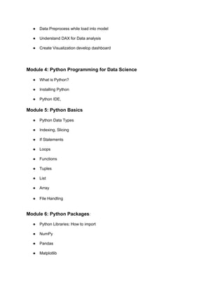 ● Data Preprocess while load into model
● Understand DAX for Data analysis
● Create Visualization develop dashboard
Module 4: Python Programming for Data Science
● What is Python?
● Installing Python
● Python IDE,
Module 5: Python Basics
● Python Data Types
● Indexing, Slicing
● If Statements
● Loops
● Functions
● Tuples
● List
● Array
● File Handling
Module 6: Python Packages:
● Python Libraries: How to import
● NumPy
● Pandas
● Matplotlib
 