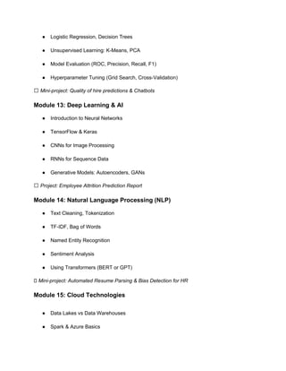 ● Logistic Regression, Decision Trees
● Unsupervised Learning: K-Means, PCA
● Model Evaluation (ROC, Precision, Recall, F1)
● Hyperparameter Tuning (Grid Search, Cross-Validation)
✅ Mini-project: Quality of hire predictions & Chatbots
Module 13: Deep Learning & AI
● Introduction to Neural Networks
● TensorFlow & Keras
● CNNs for Image Processing
● RNNs for Sequence Data
● Generative Models: Autoencoders, GANs
✅ Project: Employee Attrition Prediction Report
Module 14: Natural Language Processing (NLP)
● Text Cleaning, Tokenization
● TF-IDF, Bag of Words
● Named Entity Recognition
● Sentiment Analysis
● Using Transformers (BERT or GPT)
✅ Mini-project: Automated Resume Parsing & Bias Detection for HR
Module 15: Cloud Technologies
● Data Lakes vs Data Warehouses
● Spark & Azure Basics
 