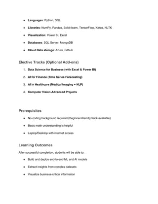 ● Languages: Python, SQL
● Libraries: NumPy, Pandas, Scikit-learn, TensorFlow, Keras, NLTK
● Visualization: Power BI, Excel
● Databases: SQL Server, MongoDB
● Cloud Data storage: Azure, Github
Elective Tracks (Optional Add-ons)
1. Data Science for Business (with Excel & Power BI)
2. AI for Finance (Time Series Forecasting)
3. AI in Healthcare (Medical Imaging + NLP)
4. Computer Vision Advanced Projects
Prerequisites
● No coding background required (Beginner-friendly track available)
● Basic math understanding is helpful
● Laptop/Desktop with internet access
Learning Outcomes
After successful completion, students will be able to:
● Build and deploy end-to-end ML and AI models
● Extract insights from complex datasets
● Visualize business-critical information
 