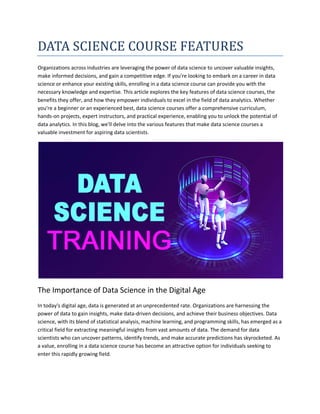 DATA SCIENCE COURSE FEATURES
Organizations across industries are leveraging the power of data science to uncover valuable insights,
make informed decisions, and gain a competitive edge. If you're looking to embark on a career in data
science or enhance your existing skills, enrolling in a data science course can provide you with the
necessary knowledge and expertise. This article explores the key features of data science courses, the
benefits they offer, and how they empower individuals to excel in the field of data analytics. Whether
you're a beginner or an experienced best, data science courses offer a comprehensive curriculum,
hands-on projects, expert instructors, and practical experience, enabling you to unlock the potential of
data analytics. In this blog, we'll delve into the various features that make data science courses a
valuable investment for aspiring data scientists.
The Importance of Data Science in the Digital Age
In today's digital age, data is generated at an unprecedented rate. Organizations are harnessing the
power of data to gain insights, make data-driven decisions, and achieve their business objectives. Data
science, with its blend of statistical analysis, machine learning, and programming skills, has emerged as a
critical field for extracting meaningful insights from vast amounts of data. The demand for data
scientists who can uncover patterns, identify trends, and make accurate predictions has skyrocketed. As
a value, enrolling in a data science course has become an attractive option for individuals seeking to
enter this rapidly growing field.
 