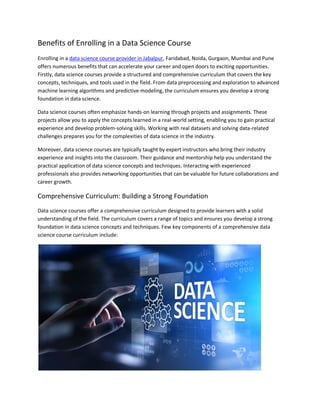 Benefits of Enrolling in a Data Science Course
Enrolling in a data science course provider in Jabalpur, Faridabad, Noida, Gurgaon, Mumbai and Pune
offers numerous benefits that can accelerate your career and open doors to exciting opportunities.
Firstly, data science courses provide a structured and comprehensive curriculum that covers the key
concepts, techniques, and tools used in the field. From data preprocessing and exploration to advanced
machine learning algorithms and predictive modeling, the curriculum ensures you develop a strong
foundation in data science.
Data science courses often emphasize hands-on learning through projects and assignments. These
projects allow you to apply the concepts learned in a real-world setting, enabling you to gain practical
experience and develop problem-solving skills. Working with real datasets and solving data-related
challenges prepares you for the complexities of data science in the industry.
Moreover, data science courses are typically taught by expert instructors who bring their industry
experience and insights into the classroom. Their guidance and mentorship help you understand the
practical application of data science concepts and techniques. Interacting with experienced
professionals also provides networking opportunities that can be valuable for future collaborations and
career growth.
Comprehensive Curriculum: Building a Strong Foundation
Data science courses offer a comprehensive curriculum designed to provide learners with a solid
understanding of the field. The curriculum covers a range of topics and ensures you develop a strong
foundation in data science concepts and techniques. Few key components of a comprehensive data
science course curriculum include:
 