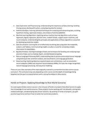  Data Exploration and Preprocessing: Understanding the importance of data cleaning, handling
missing values, dealing with outliers, and preparing data for analysis.
 Statistical Analysis: Learning statistical techniques for analyzing and interpreting data, including
hypothesis testing, regression analysis, and analysis of variance (ANOVA).
 Machine Learning Algorithms: Exploring various machine learning algorithms such as linear
regression, logistic regression, decision trees, random forests, support vector machines, and
neural networks. Understanding the principles and applications of these algorithms is essential
for developing predictive models.
 Data Visualization: Learning the art of effectively visualizing data using tools like matplotlib,
seaborn, and Tableau. Communicating insights visually is crucial for conveying complex
information to stakeholders.
 Big Data Analytics: Gaining knowledge of tools and techniques for handling and analyzing large
volumes of data, such as Hadoop, Spark, and distributed computing.
 Natural Language Processing (NLP): Understanding how to process and analyze human language
using techniques like sentiment analysis, text classification, and language generation.
 Deep Learning: Exploring deep learning techniques and architectures, such as convolution
neural networks (CNNs) and recurrent neural networks (RNNs), for tasks like image recognition,
natural language processing, and sequence modeling.
These are just a few examples of the topics typically covered in a comprehensive data science course
curriculum. The curriculum may vary depending on the course and the depth of knowledge being
targeted, but the goal is to equip learners with a strong foundation in data science.
Hands-on Projects: Applying Knowledge to Real-World Scenarios
A crucial aspect of data science courses is the inclusion of hands-on projects that allow learners to apply
their knowledge to real-world scenarios. These projects involve working with real datasets, solving data-
related challenges, and developing data-driven solutions. By working on hands-on projects, you gain
practical experience and learn how to tackle real-world data problems.
 