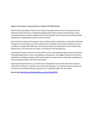 Expert Instructors: Learning from Industry Professionals
One of the key advantages of data science courses is the opportunity to learn from expert instructors
who have industry experience and deep knowledge of data science concepts and techniques. These
instructors bring their practical insights and real-world examples into the classroom, providing valuable
perspectives on applying data science in various domains.
Expert instructors guide you through the course content, clarify complex topics, and provide mentorship
throughout your learning journey. They understand the challenges and intricacies of data science and
can help you navigate them effectively. Their industry experience enables them to share practical tips,
good practices, and real-world case studies, enriching your learning experience.
Interacting with expert instructors not only enhances your understanding of data science but also offers
networking opportunities. You can seek guidance, ask questions, and engage in discussions with these
professionals. Building connections with industry experts can open doors to mentorship, collaborations,
and career opportunities in the field of data science.
By gaining practical experience, you develop issue-solving skills, learn to make data-driven decisions,
and become proficient in using data science tools and techniques. This practical exposure prepares you
to handle real-world data challenges and gives you a competitive edge in the job market.
Source Link: https://www.pittsburghtribune.org/read-blog/34724
 