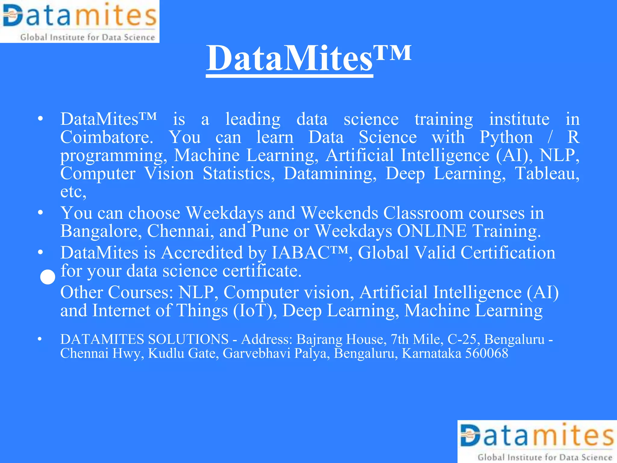 DataMites™
• DataMites™ is a leading data science training institute in
Coimbatore. You can learn Data Science with Python / R
programming, Machine Learning, Artificial Intelligence (AI), NLP,
Computer Vision Statistics, Datamining, Deep Learning, Tableau,
etc,
• You can choose Weekdays and Weekends Classroom courses in
Bangalore, Chennai, and Pune or Weekdays ONLINE Training.
• DataMites is Accredited by IABAC™, Global Valid Certification
for your data science certificate.
•Other Courses: NLP, Computer vision, Artificial Intelligence (AI)
and Internet of Things (IoT), Deep Learning, Machine Learning
• DATAMITES SOLUTIONS - Address: Bajrang House, 7th Mile, C-25, Bengaluru -
Chennai Hwy, Kudlu Gate, Garvebhavi Palya, Bengaluru, Karnataka 560068
 