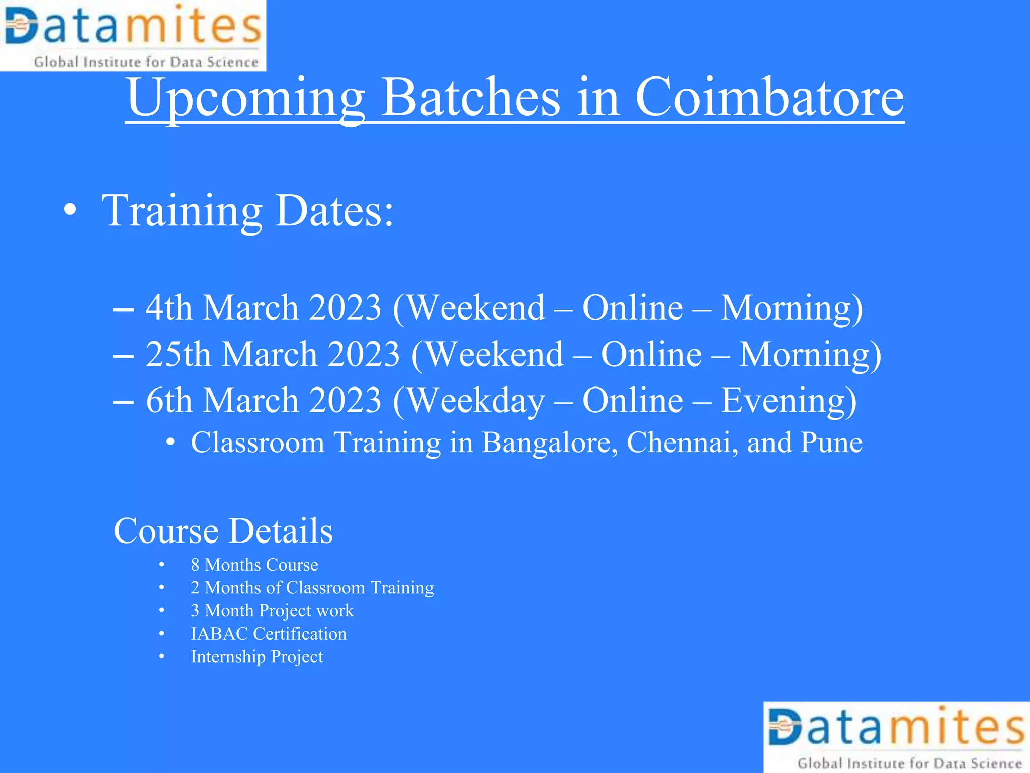 Upcoming Batches in Coimbatore
• Training Dates:
– 4th March 2023 (Weekend – Online – Morning)
– 25th March 2023 (Weekend – Online – Morning)
– 6th March 2023 (Weekday – Online – Evening)
• Classroom Training in Bangalore, Chennai, and Pune
Course Details
• 8 Months Course
• 2 Months of Classroom Training
• 3 Month Project work
• IABAC Certification
• Internship Project
 