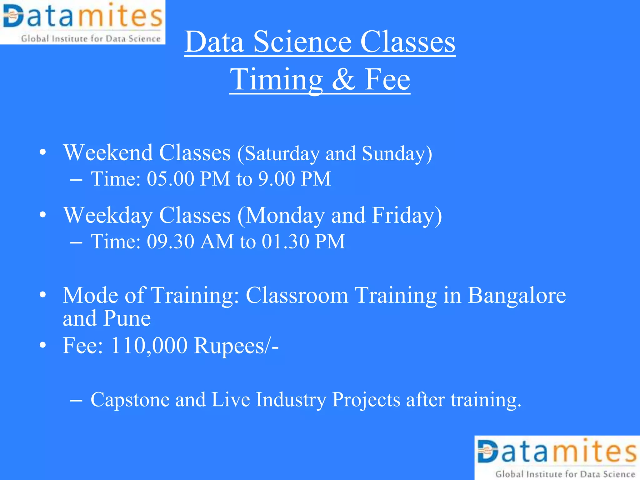 Data Science Classes
Timing & Fee
• Weekend Classes (Saturday and Sunday)
– Time: 05.00 PM to 9.00 PM
• Weekday Classes (Monday and Friday)
– Time: 09.30 AM to 01.30 PM
• Mode of Training: Classroom Training in Bangalore
and Pune
• Fee: 110,000 Rupees/-
– Capstone and Live Industry Projects after training.
 
