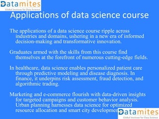 Applications of data science course
The applications of a data science course ripple across
industries and domains, ushering in a new era of informed
decision-making and transformative innovation.
Graduates armed with the skills from this course find
themselves at the forefront of numerous cutting-edge fields.
In healthcare, data science enables personalized patient care
through predictive modeling and disease diagnosis. In
finance, it underpins risk assessment, fraud detection, and
algorithmic trading.
Marketing and e-commerce flourish with data-driven insights
for targeted campaigns and customer behavior analysis.
Urban planning harnesses data science for optimized
resource allocation and smart city development.
 