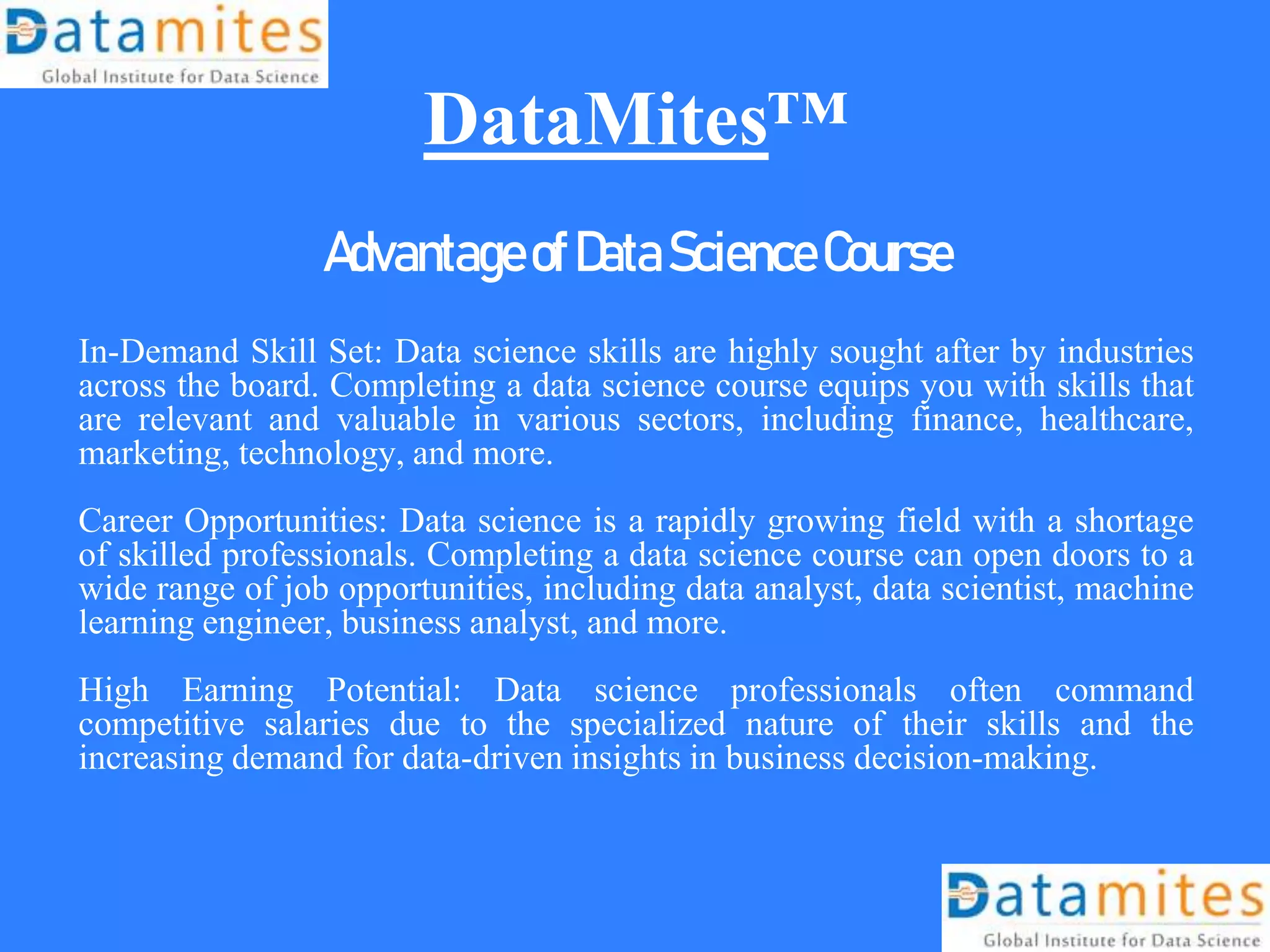 DataMites™
AdvantageofDataScienceCourse
In-Demand Skill Set: Data science skills are highly sought after by industries
across the board. Completing a data science course equips you with skills that
are relevant and valuable in various sectors, including finance, healthcare,
marketing, technology, and more.
Career Opportunities: Data science is a rapidly growing field with a shortage
of skilled professionals. Completing a data science course can open doors to a
wide range of job opportunities, including data analyst, data scientist, machine
learning engineer, business analyst, and more.
High Earning Potential: Data science professionals often command
competitive salaries due to the specialized nature of their skills and the
increasing demand for data-driven insights in business decision-making.
 