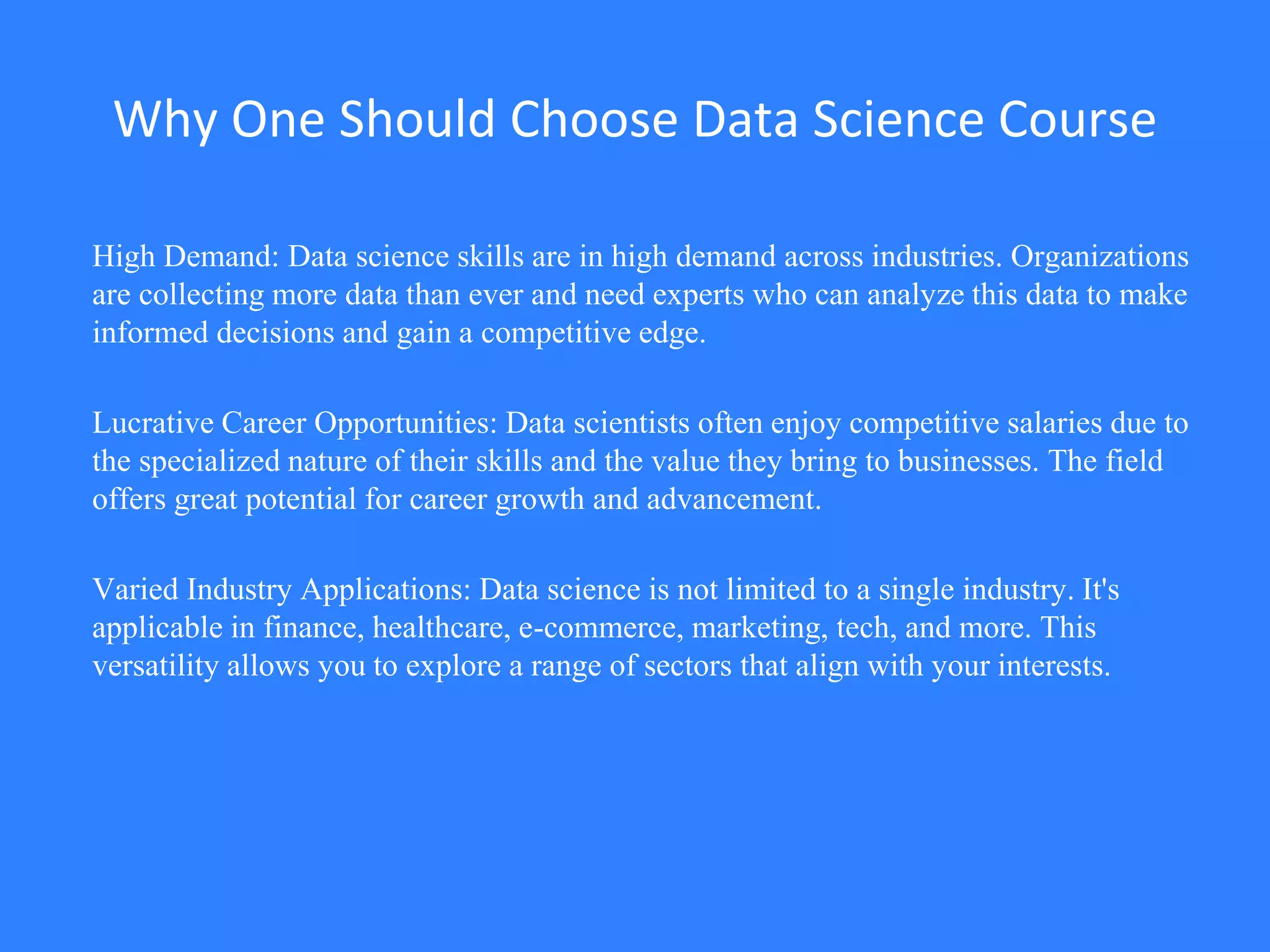 Why One Should Choose Data Science Course
High Demand: Data science skills are in high demand across industries. Organizations
are collecting more data than ever and need experts who can analyze this data to make
informed decisions and gain a competitive edge.
Lucrative Career Opportunities: Data scientists often enjoy competitive salaries due to
the specialized nature of their skills and the value they bring to businesses. The field
offers great potential for career growth and advancement.
Varied Industry Applications: Data science is not limited to a single industry. It's
applicable in finance, healthcare, e-commerce, marketing, tech, and more. This
versatility allows you to explore a range of sectors that align with your interests.
 