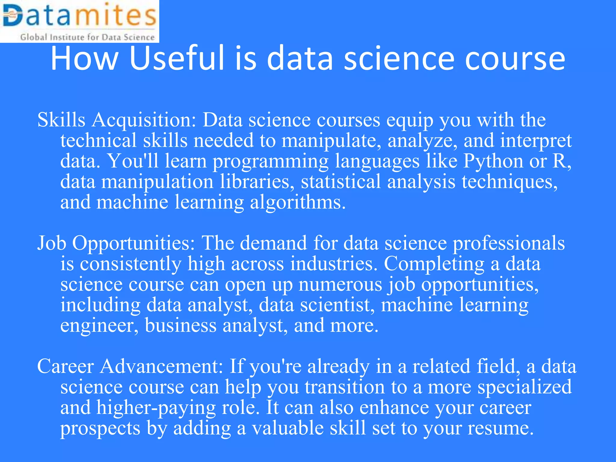 How Useful is data science course
Skills Acquisition: Data science courses equip you with the
technical skills needed to manipulate, analyze, and interpret
data. You'll learn programming languages like Python or R,
data manipulation libraries, statistical analysis techniques,
and machine learning algorithms.
Job Opportunities: The demand for data science professionals
is consistently high across industries. Completing a data
science course can open up numerous job opportunities,
including data analyst, data scientist, machine learning
engineer, business analyst, and more.
Career Advancement: If you're already in a related field, a data
science course can help you transition to a more specialized
and higher-paying role. It can also enhance your career
prospects by adding a valuable skill set to your resume.
 