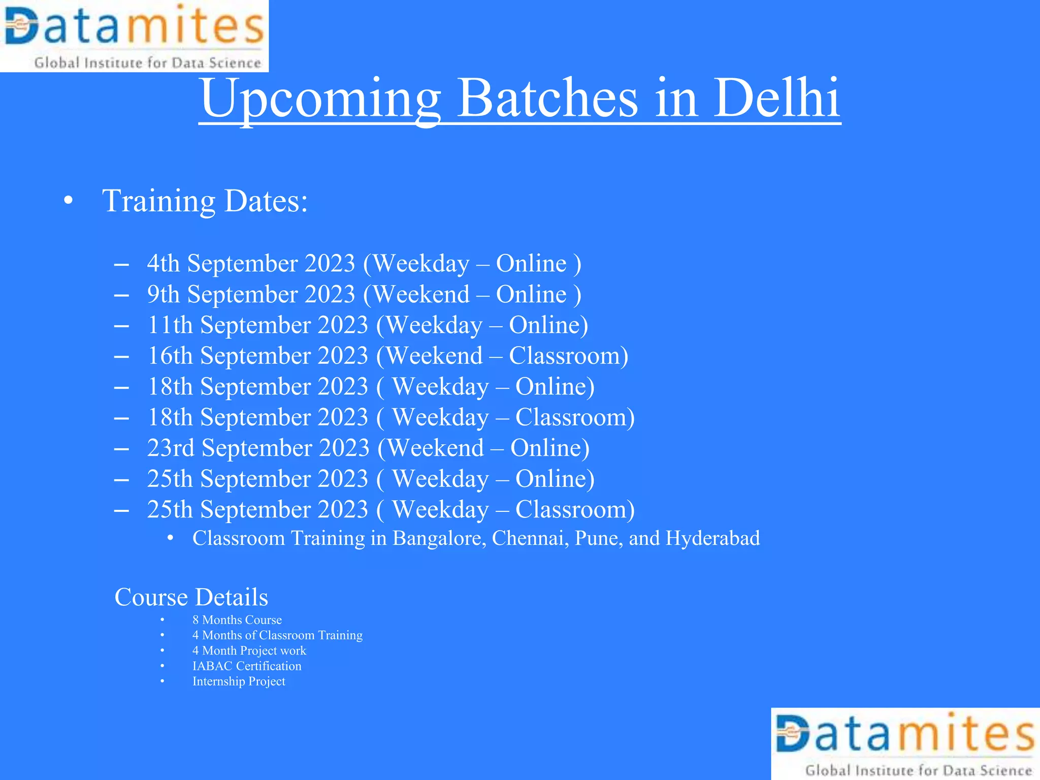 Upcoming Batches in Delhi
• Training Dates:
– 4th September 2023 (Weekday – Online )
– 9th September 2023 (Weekend – Online )
– 11th September 2023 (Weekday – Online)
– 16th September 2023 (Weekend – Classroom)
– 18th September 2023 ( Weekday – Online)
– 18th September 2023 ( Weekday – Classroom)
– 23rd September 2023 (Weekend – Online)
– 25th September 2023 ( Weekday – Online)
– 25th September 2023 ( Weekday – Classroom)
• Classroom Training in Bangalore, Chennai, Pune, and Hyderabad
Course Details
• 8 Months Course
• 4 Months of Classroom Training
• 4 Month Project work
• IABAC Certification
• Internship Project
 