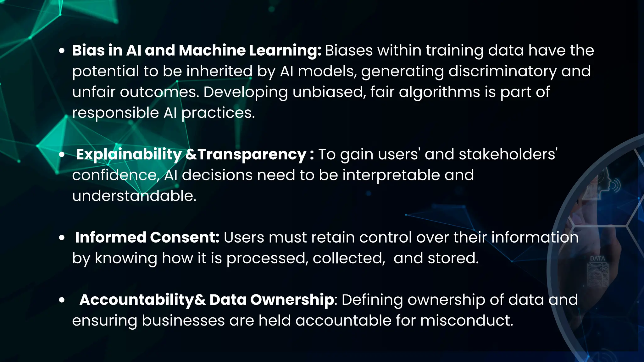 Bias in AI and Machine Learning: Biases within training data have the
potential to be inherited by AI models, generating discriminatory and
unfair outcomes. Developing unbiased, fair algorithms is part of
responsible AI practices.
Explainability &Transparency : To gain users' and stakeholders'
confidence, AI decisions need to be interpretable and
understandable.
Informed Consent: Users must retain control over their information
by knowing how it is processed, collected, and stored.
Accountability& Data Ownership: Defining ownership of data and
ensuring businesses are held accountable for misconduct.
 