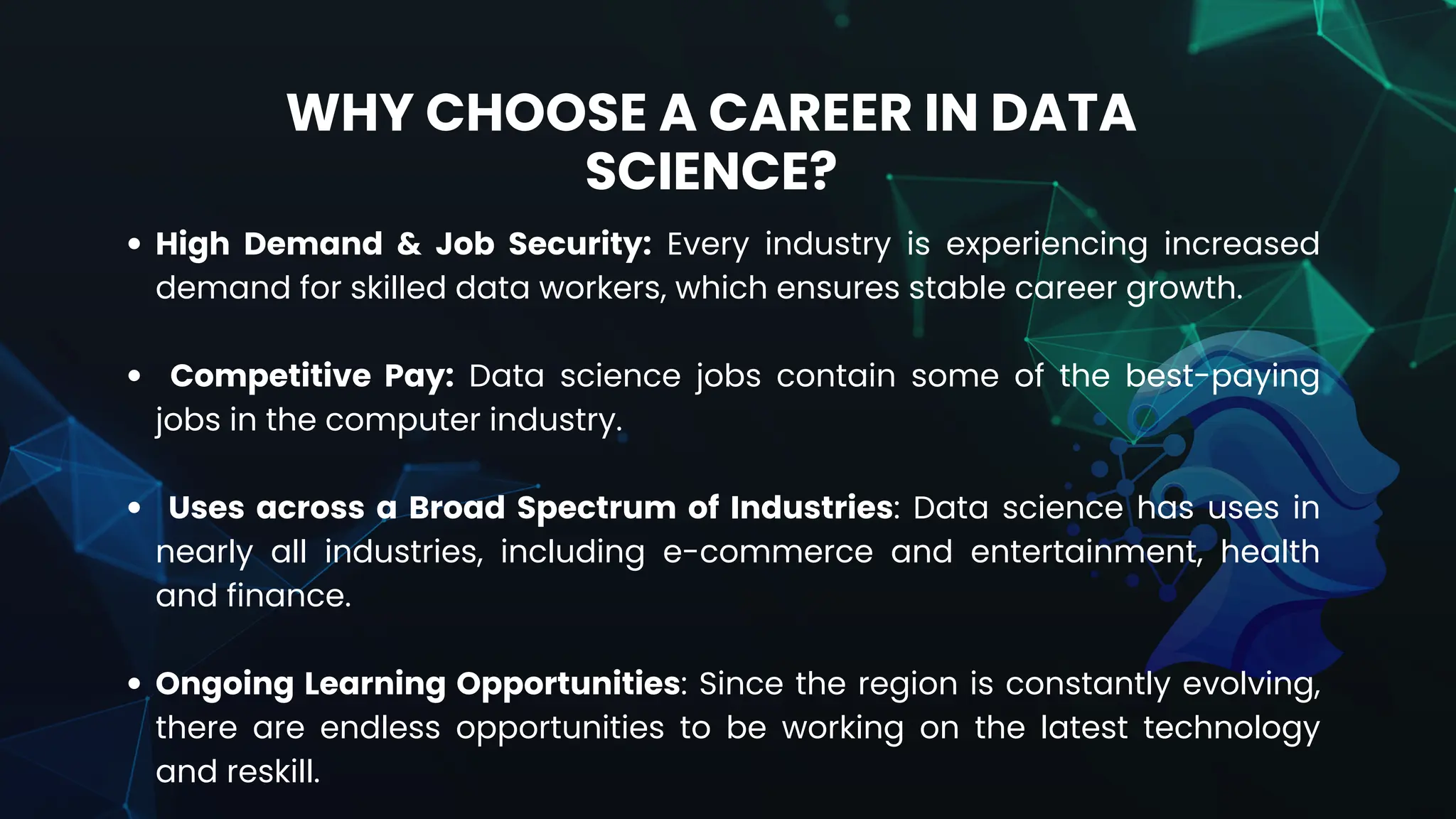 High Demand & Job Security: Every industry is experiencing increased
demand for skilled data workers, which ensures stable career growth.
Competitive Pay: Data science jobs contain some of the best-paying
jobs in the computer industry.
Uses across a Broad Spectrum of Industries: Data science has uses in
nearly all industries, including e-commerce and entertainment, health
and finance.
Ongoing Learning Opportunities: Since the region is constantly evolving,
there are endless opportunities to be working on the latest technology
and reskill.
WHY CHOOSE A CAREER IN DATA
SCIENCE?
 