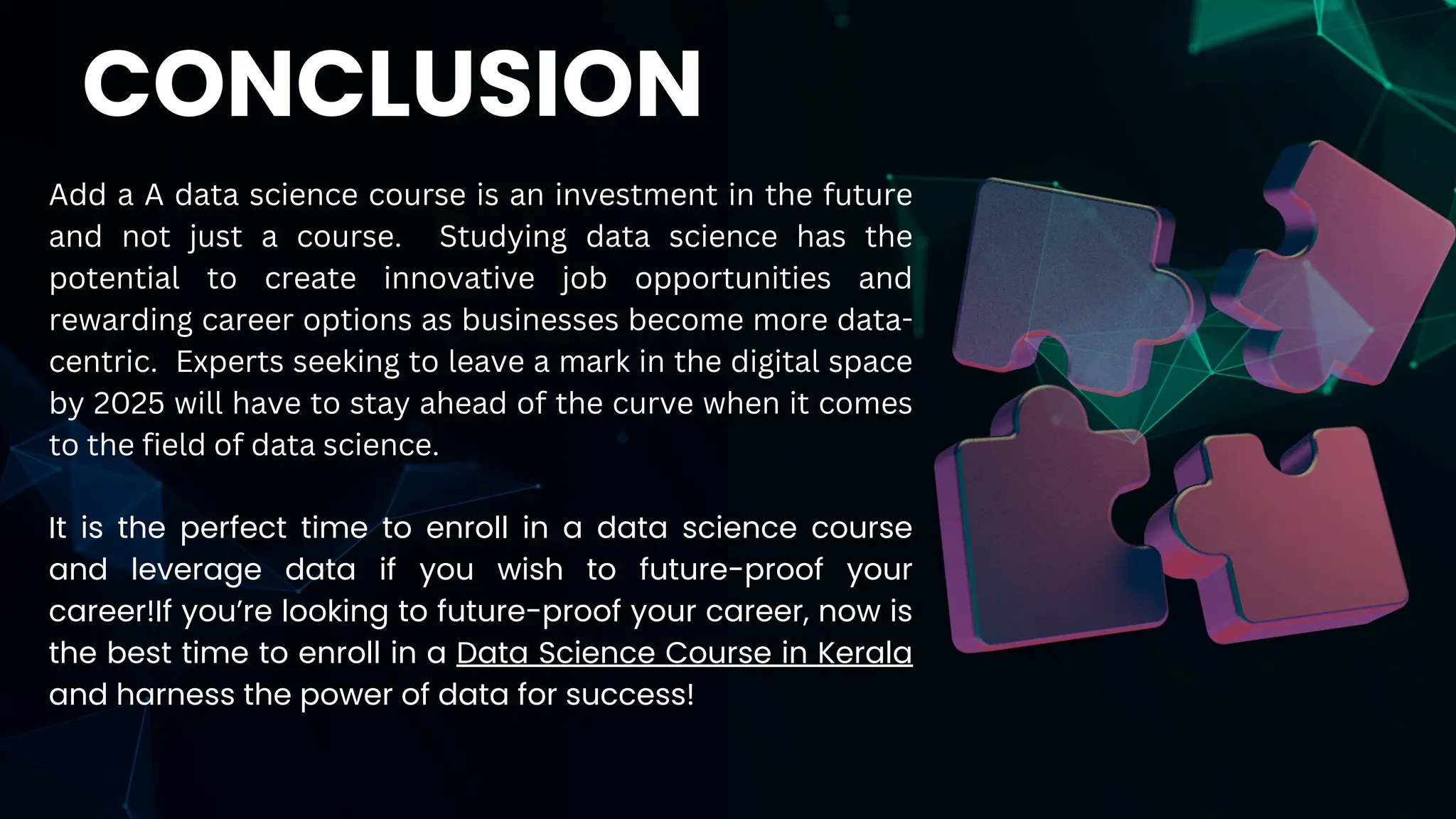Add a A data science course is an investment in the future
and not just a course. Studying data science has the
potential to create innovative job opportunities and
rewarding career options as businesses become more data-
centric. Experts seeking to leave a mark in the digital space
by 2025 will have to stay ahead of the curve when it comes
to the field of data science.
It is the perfect time to enroll in a data science course
and leverage data if you wish to future-proof your
career!If you’re looking to future-proof your career, now is
the best time to enroll in a Data Science Course in Kerala
and harness the power of data for success!
CONCLUSION
 