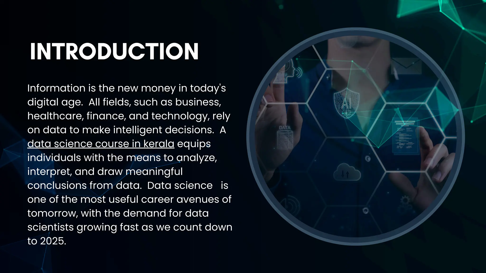 INTRODUCTION
Information is the new money in today's
digital age. All fields, such as business,
healthcare, finance, and technology, rely
on data to make intelligent decisions. A
data science course in kerala equips
individuals with the means to analyze,
interpret, and draw meaningful
conclusions from data. Data science is
one of the most useful career avenues of
tomorrow, with the demand for data
scientists growing fast as we count down
to 2025.
 