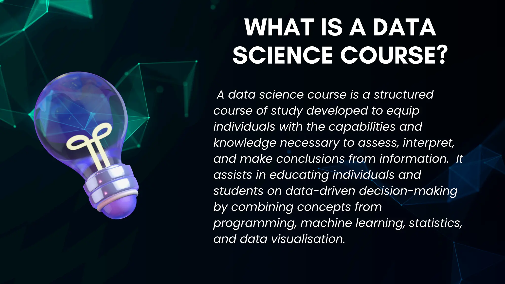 WHAT IS A DATA
SCIENCE COURSE?
A data science course is a structured
course of study developed to equip
individuals with the capabilities and
knowledge necessary to assess, interpret,
and make conclusions from information. It
assists in educating individuals and
students on data-driven decision-making
by combining concepts from
programming, machine learning, statistics,
and data visualisation.
 