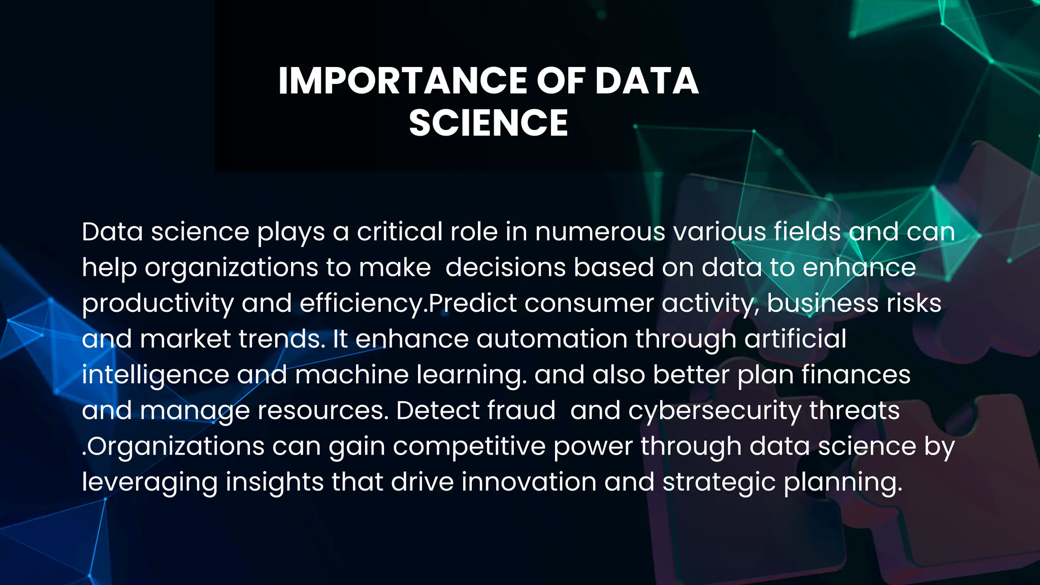 IMPORTANCE OF DATA
SCIENCE
Data science plays a critical role in numerous various fields and can
help organizations to make decisions based on data to enhance
productivity and efficiency.Predict consumer activity, business risks
and market trends. It enhance automation through artificial
intelligence and machine learning. and also better plan finances
and manage resources. Detect fraud and cybersecurity threats
.Organizations can gain competitive power through data science by
leveraging insights that drive innovation and strategic planning.
 