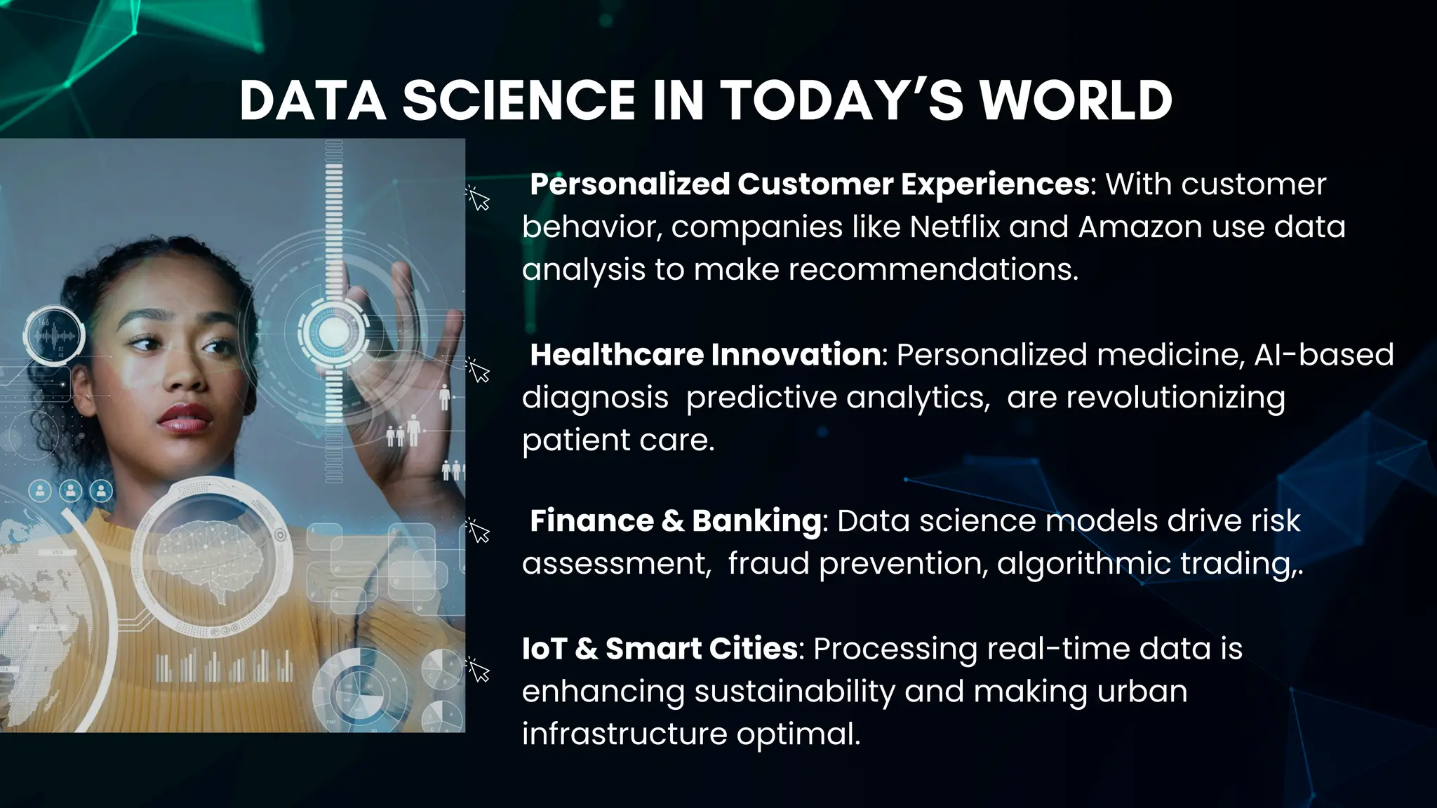 DATA SCIENCE IN TODAY’S WORLD
Personalized Customer Experiences: With customer
behavior, companies like Netflix and Amazon use data
analysis to make recommendations.
Healthcare Innovation: Personalized medicine, AI-based
diagnosis predictive analytics, are revolutionizing
patient care.
Finance & Banking: Data science models drive risk
assessment, fraud prevention, algorithmic trading,.
IoT & Smart Cities: Processing real-time data is
enhancing sustainability and making urban
infrastructure optimal.
 