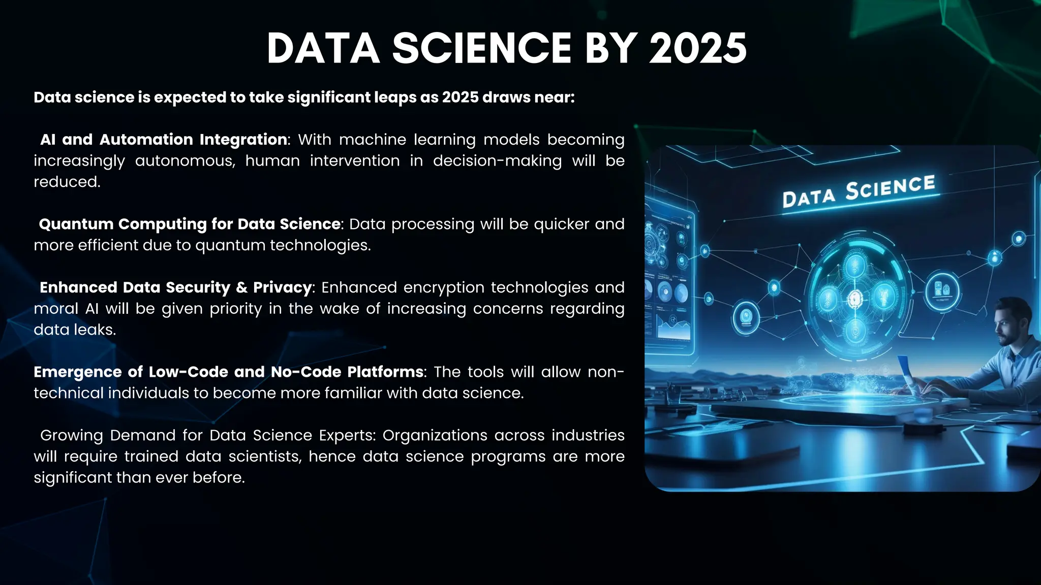 DATA SCIENCE BY 2025
Data science is expected to take significant leaps as 2025 draws near:
AI and Automation Integration: With machine learning models becoming
increasingly autonomous, human intervention in decision-making will be
reduced.
Quantum Computing for Data Science: Data processing will be quicker and
more efficient due to quantum technologies.
Enhanced Data Security & Privacy: Enhanced encryption technologies and
moral AI will be given priority in the wake of increasing concerns regarding
data leaks.
Emergence of Low-Code and No-Code Platforms: The tools will allow non-
technical individuals to become more familiar with data science.
Growing Demand for Data Science Experts: Organizations across industries
will require trained data scientists, hence data science programs are more
significant than ever before.
 