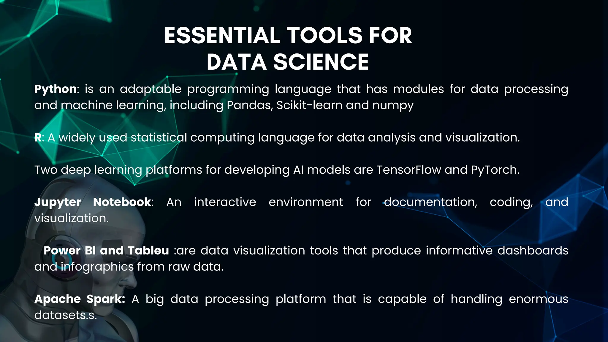 ESSENTIAL TOOLS FOR
DATA SCIENCE
Python: is an adaptable programming language that has modules for data processing
and machine learning, including Pandas, Scikit-learn and numpy
R: A widely used statistical computing language for data analysis and visualization.
Two deep learning platforms for developing AI models are TensorFlow and PyTorch.
Jupyter Notebook: An interactive environment for documentation, coding, and
visualization.
Power BI and Tableu :are data visualization tools that produce informative dashboards
and infographics from raw data.
Apache Spark: A big data processing platform that is capable of handling enormous
datasets.s.
 