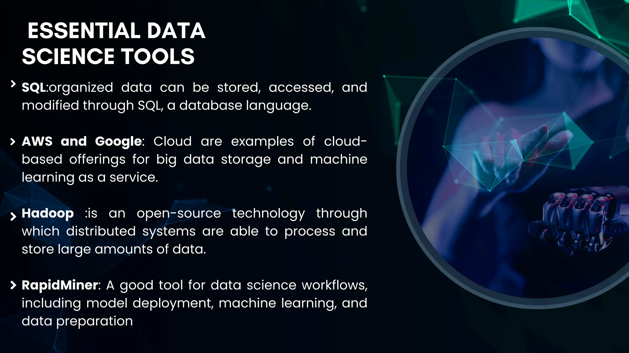 SQL:organized data can be stored, accessed, and
modified through SQL, a database language.
AWS and Google: Cloud are examples of cloud-
based offerings for big data storage and machine
learning as a service.
Hadoop :is an open-source technology through
which distributed systems are able to process and
store large amounts of data.
RapidMiner: A good tool for data science workflows,
including model deployment, machine learning, and
data preparation
ESSENTIAL DATA
SCIENCE TOOLS
 