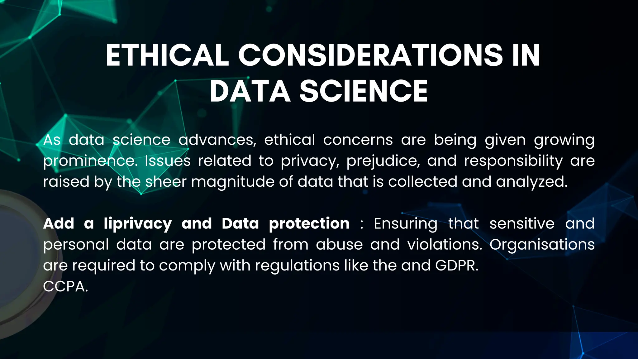 ETHICAL CONSIDERATIONS IN
DATA SCIENCE
As data science advances, ethical concerns are being given growing
prominence. Issues related to privacy, prejudice, and responsibility are
raised by the sheer magnitude of data that is collected and analyzed.
Add a liprivacy and Data protection : Ensuring that sensitive and
personal data are protected from abuse and violations. Organisations
are required to comply with regulations like the and GDPR.
CCPA.
 